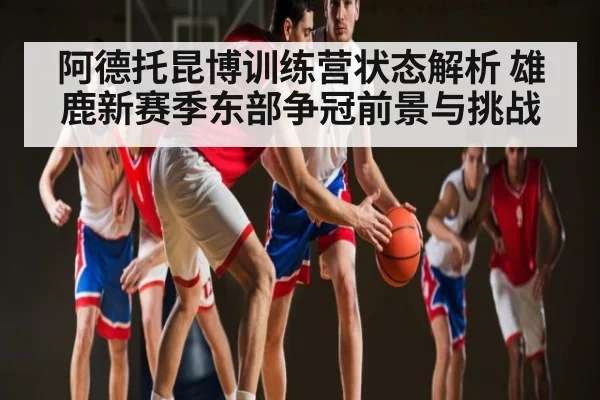 阿德托昆博训练营状态解析 雄鹿新赛季东部争冠前景与挑战