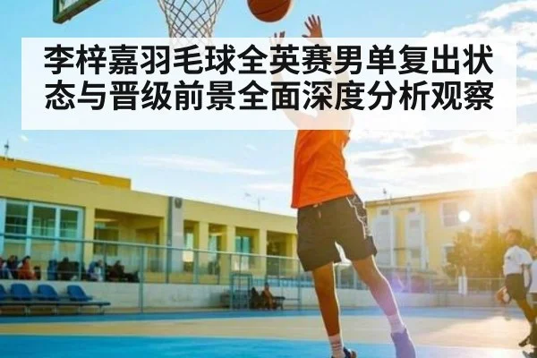 李梓嘉羽毛球全英赛男单复出状态与晋级前景全面深度分析观察