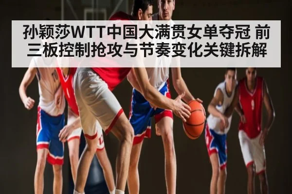 孙颖莎WTT中国大满贯女单夺冠 前三板控制抢攻与节奏变化关键拆解